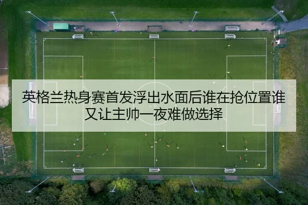 英格兰热身赛首发浮出水面后谁在抢位置谁又让主帅一夜难做选择 - feifanyule