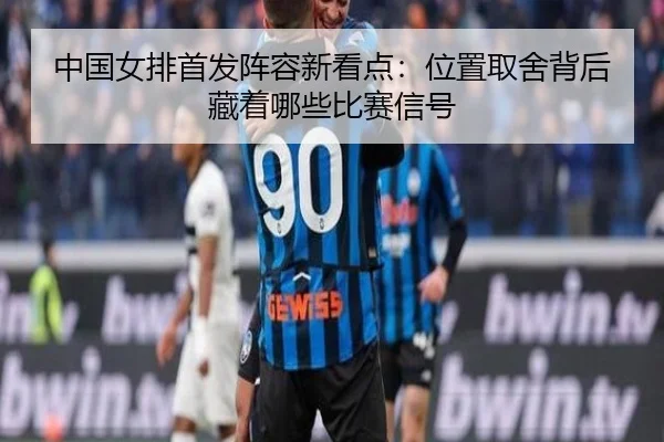 中国女排首发阵容新看点：位置取舍背后藏着哪些比赛信号